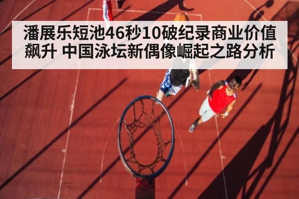 潘展乐短池46秒10破纪录商业价值飙升 中国泳坛新偶像崛起之路分析